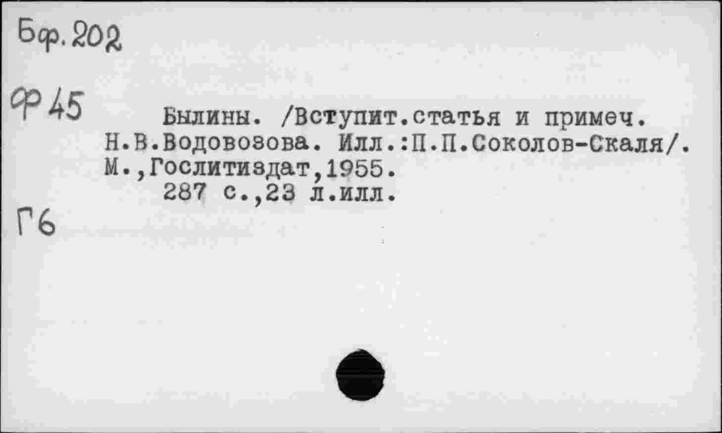 ﻿Б<р. Soft
<^45	Былины. /Вступит.статья и примеч. Н.В.Водовозова. Илл.:П.П.Соколов-Скаля/. М.,Гослитиздат,1955. 287 с.,23 л.илл.
Гб